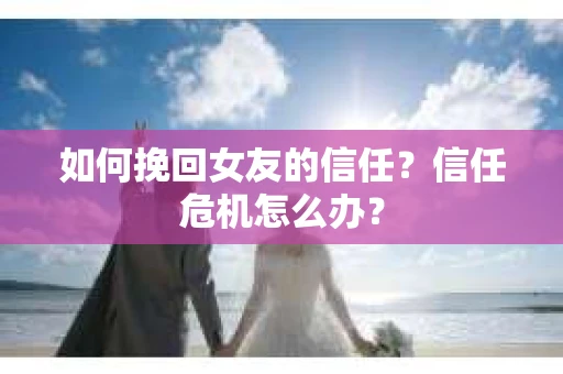 如何挽回女友的信任？信任危机怎么办？