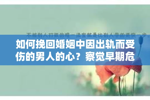如何挽回婚姻中因出轨而受伤的男人的心？察觉早期危机信号，为爱筑起防线