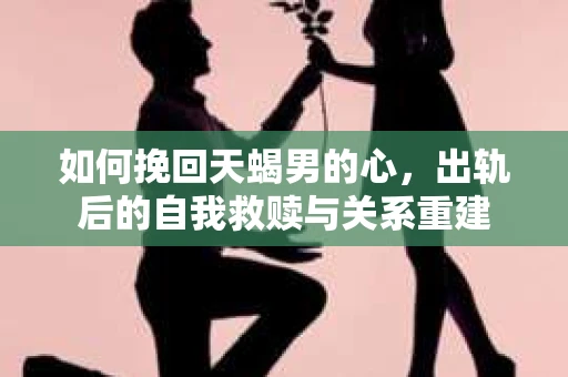 如何挽回天蝎男的心，出轨后的自我救赎与关系重建