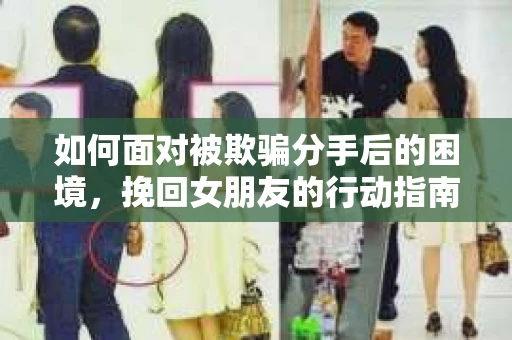 如何面对被欺骗分手后的困境，挽回女朋友的行动指南