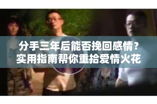 分手三年后能否挽回感情？实用指南帮你重拾爱情火花