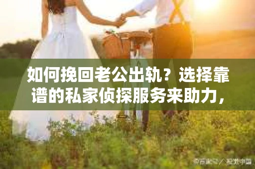 如何挽回老公出轨？选择靠谱的私家侦探服务来助力，但如何避免被欺骗？