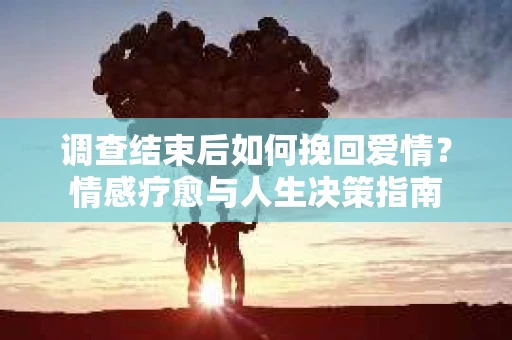 调查结束后如何挽回爱情?情感疗愈与人生决策指南 调查结束后如何挽回爱情?情感疗愈与人生决策指南