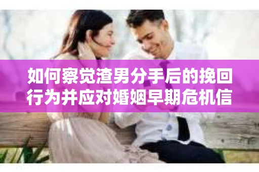 如何察觉渣男分手后的挽回行为并应对婚姻早期危机信号？