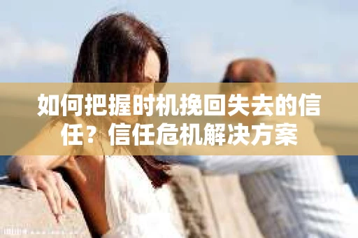 如何把握时机挽回失去的信任？信任危机解决方案