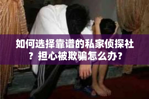 如何选择靠谱的私家侦探社？担心被欺骗怎么办？