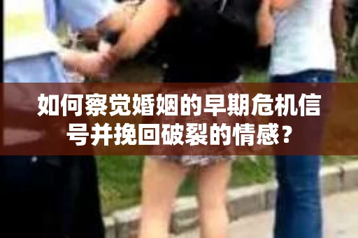 如何察觉婚姻的早期危机信号并挽回破裂的情感？