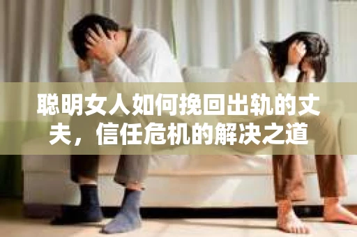 聪明女人如何挽回出轨的丈夫，信任危机的解决之道