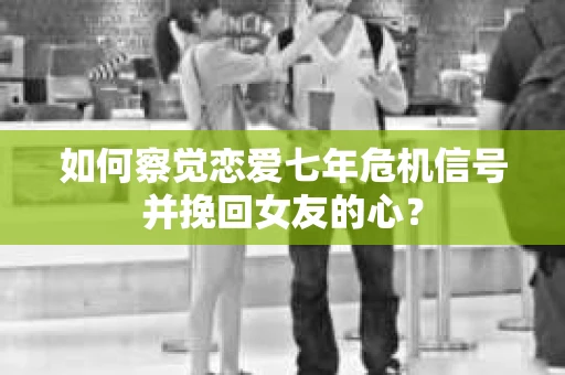 如何察觉恋爱七年危机信号并挽回女友的心？
