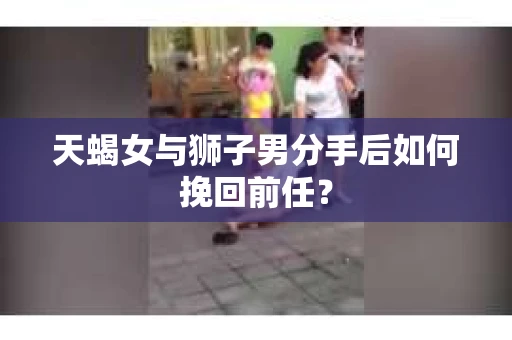 天蝎女与狮子男分手后如何挽回前任？