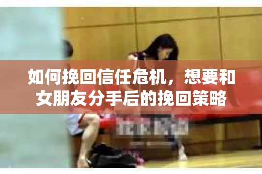 如何挽回信任危机，想要和女朋友分手后的挽回策略