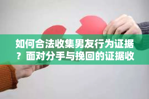 如何合法收集男友行为证据？面对分手与挽回的证据收集策略