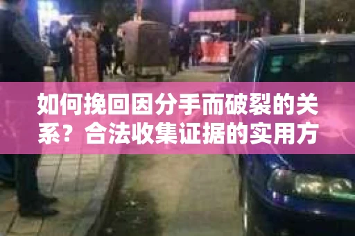 如何挽回因分手而破裂的关系？合法收集证据的实用方法与策略