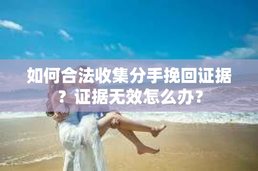 如何合法收集分手挽回证据？证据无效怎么办？