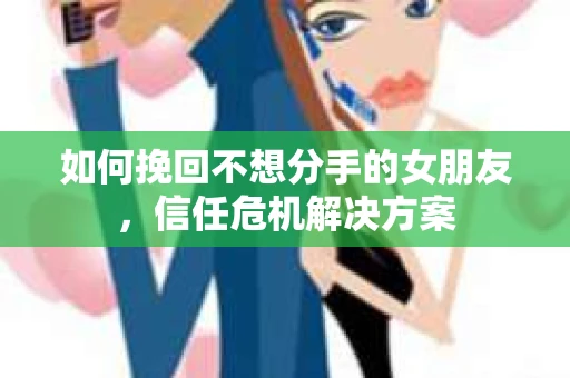 如何挽回不想分手的女朋友，信任危机解决方案