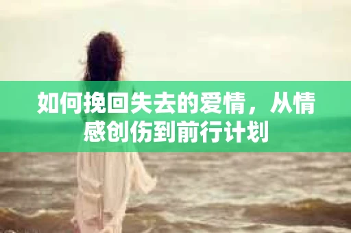 如何挽回失去的爱情，从情感创伤到前行计划