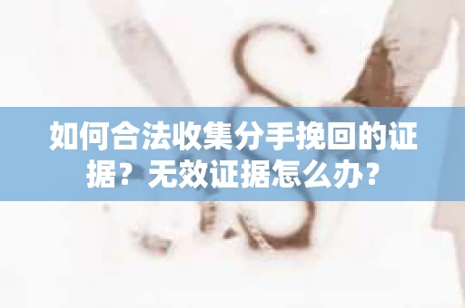 如何合法收集分手挽回的证据？无效证据怎么办？
