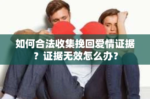 如何合法收集挽回爱情证据？证据无效怎么办？