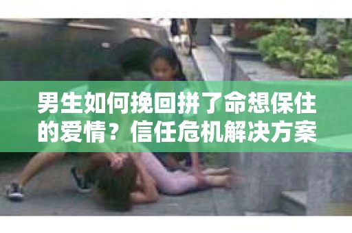 男生如何挽回拼了命想保住的爱情？信任危机解决方案