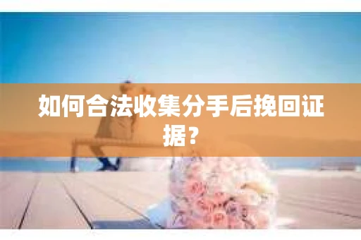 如何合法收集分手后挽回证据？