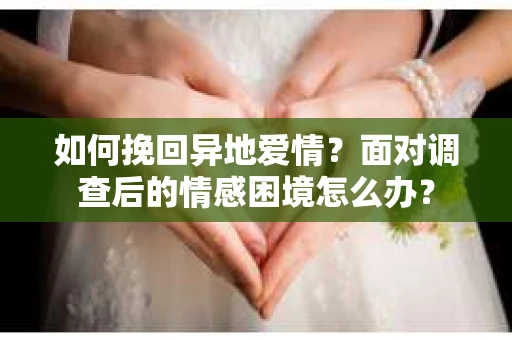 如何挽回异地爱情？面对调查后的情感困境怎么办？