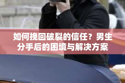 如何挽回破裂的信任？男生分手后的困境与解决方案