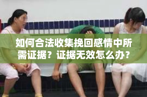 如何合法收集挽回感情中所需证据？证据无效怎么办？