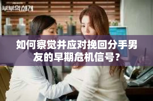 如何察觉并应对挽回分手男友的早期危机信号？