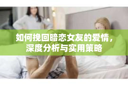 如何挽回暗恋女友的爱情，深度分析与实用策略