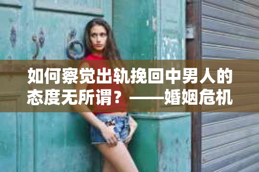 如何察觉出轨挽回中男人的态度无所谓？——婚姻危机信号的早期识别与干预