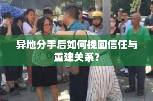 异地分手后如何挽回信任与重建关系？