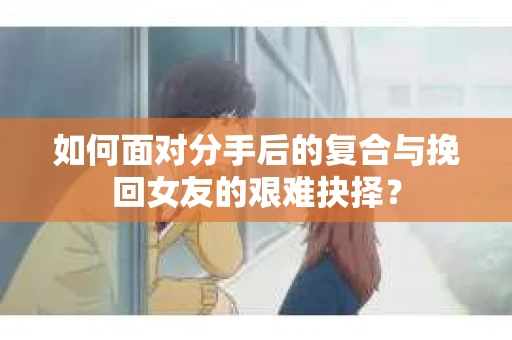 如何面对分手后的复合与挽回女友的艰难抉择？