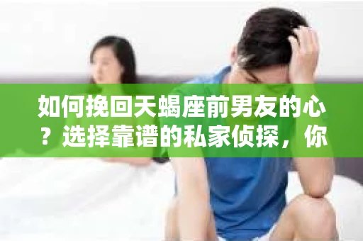 如何挽回天蝎座前男友的心？选择靠谱的私家侦探，你需要知道这些！