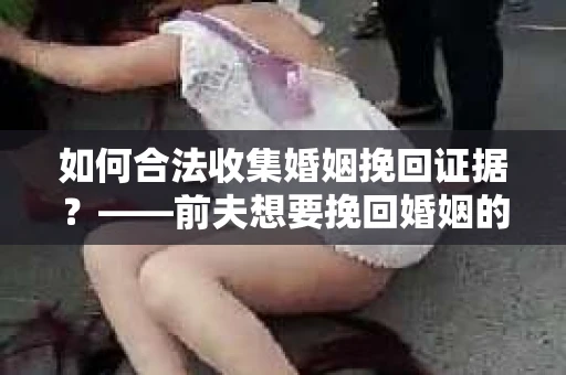 如何合法收集婚姻挽回证据？——前夫想要挽回婚姻的证据收集方案