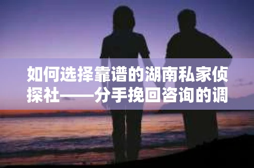 如何选择靠谱的湖南私家侦探社——分手挽回咨询的调查服务指南