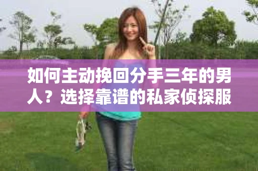 如何主动挽回分手三年的男人？选择靠谱的私家侦探服务指南