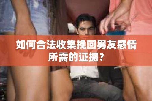 如何合法收集挽回男友感情所需的证据？