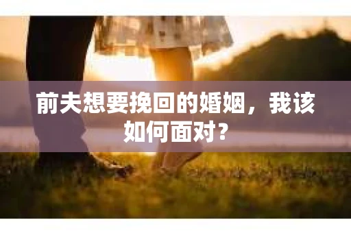 前夫想要挽回的婚姻，我该如何面对？