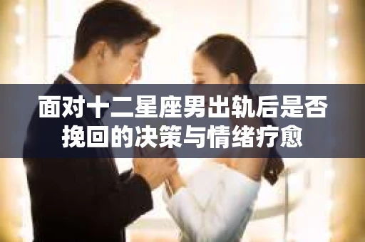 面对十二星座男出轨后是否挽回的决策与情绪疗愈