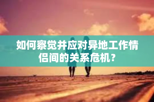 如何察觉并应对异地工作情侣间的关系危机? 如何察觉并应对异地工作情侣间的关系危机?