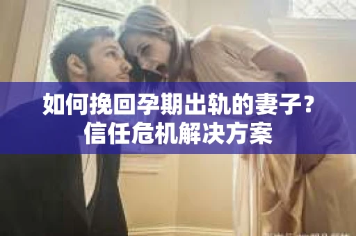 如何挽回孕期出轨的妻子？信任危机解决方案