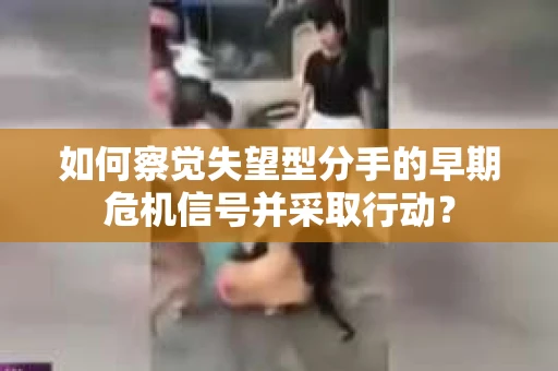 如何察觉失望型分手的早期危机信号并采取行动？