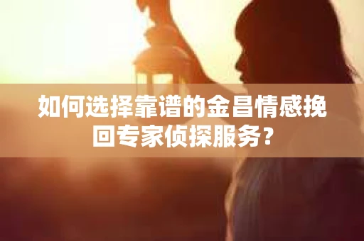 如何选择靠谱的金昌情感挽回专家侦探服务？