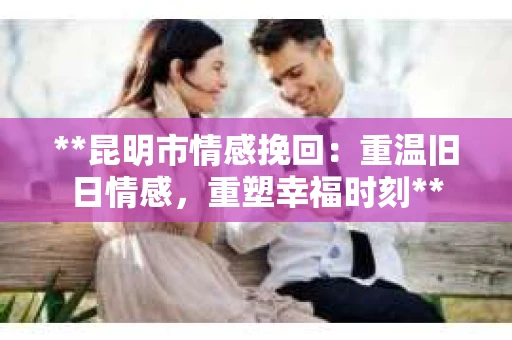 **昆明市情感挽回：重温旧日情感，重塑幸福时刻**