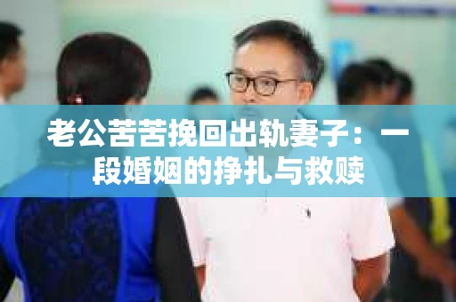 老公苦苦挽回出轨妻子：一段婚姻的挣扎与救赎