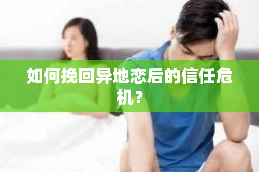 如何挽回异地恋后的信任危机？