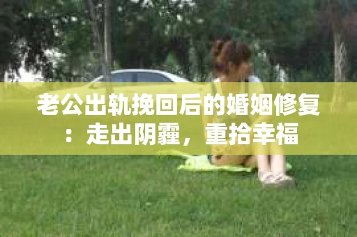 老公出轨挽回后的婚姻修复：走出阴霾，重拾幸福