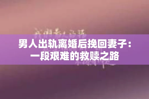男人出轨离婚后挽回妻子：一段艰难的救赎之路