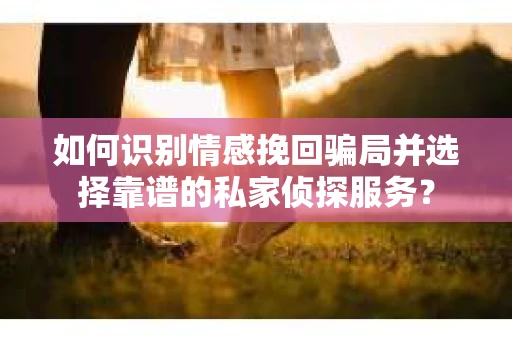 如何识别情感挽回骗局并选择靠谱的私家侦探服务？
