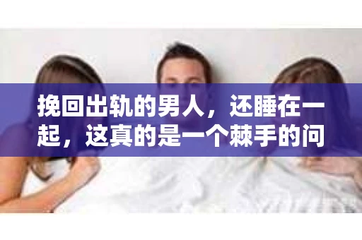挽回出轨的男人，还睡在一起，这真的是一个棘手的问题。在这个问题上，我采访了多位情感专家，试图从心理学、法律和情感的角度，为大家提供一些参考和建议。